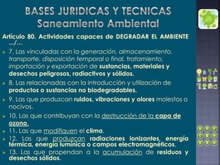 Artículo 80. Actividades capaces de DEGRADAR EL AMBIENTE
.../…
 7. Las vinculadas con la generación, almacenamiento,
transporte, disposición temporal o final, tratamiento,
importación y exportación de sustancias, materiales y
desechos peligrosos, radiactivos y sólidos.
 8. Las relacionadas con la introducción y utilización de
productos o sustancias no biodegradables.
 9. Las que produzcan ruidos, vibraciones y olores molestos o
nocivos.
 10. Las que contribuyan con la destrucción de la capa de
ozono.
 11. Las que modifiquen el clima.
 12. Las que produzcan radiaciones ionizantes, energía
térmica, energía lumínica o campos electromagnéticos.
 13. Las que propendan a la acumulación de residuos y
desechos sólidos.
 