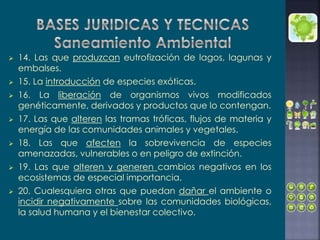  14. Las que produzcan eutrofización de lagos, lagunas y
embalses.
 15. La introducción de especies exóticas.
 16. La liberación de organismos vivos modificados
genéticamente, derivados y productos que lo contengan.
 17. Las que alteren las tramas tróficas, flujos de materia y
energía de las comunidades animales y vegetales.
 18. Las que afecten la sobrevivencia de especies
amenazadas, vulnerables o en peligro de extinción.
 19. Las que alteren y generen cambios negativos en los
ecosistemas de especial importancia.
 20. Cualesquiera otras que puedan dañar el ambiente o
incidir negativamente sobre las comunidades biológicas,
la salud humana y el bienestar colectivo.
 