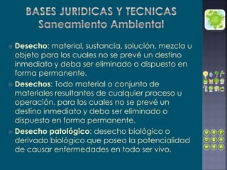  Desecho: material, sustancia, solución, mezcla u
objeto para los cuales no se prevé un destino
inmediato y deba ser eliminado o dispuesto en
forma permanente.
 Desechos: Todo material o conjunto de
materiales resultantes de cualquier proceso u
operación, para los cuales no se prevé un
destino inmediato y deba ser eliminado o
dispuesto en forma permanente.
 Desecho patológico: desecho biológico o
derivado biológico que posea la potencialidad
de causar enfermedades en todo ser vivo.
 