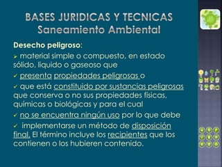 Desecho peligroso:
 material simple o compuesto, en estado
sólido, liquido o gaseoso que
 presenta propiedades peligrosas o
 que está constituido por sustancias peligrosas
que conserva o no sus propiedades físicas,
químicas o biológicas y para el cual
 no se encuentra ningún uso por lo que debe
 implementarse un método de disposición
final. El término incluye los recipientes que los
contienen o los hubieren contenido.
 