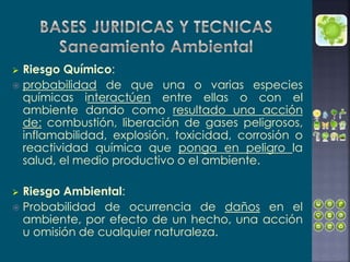  Riesgo Químico:
 probabilidad de que una o varias especies
químicas interactúen entre ellas o con el
ambiente dando como resultado una acción
de: combustión, liberación de gases peligrosos,
inflamabilidad, explosión, toxicidad, corrosión o
reactividad química que ponga en peligro la
salud, el medio productivo o el ambiente.
 Riesgo Ambiental:
 Probabilidad de ocurrencia de daños en el
ambiente, por efecto de un hecho, una acción
u omisión de cualquier naturaleza.
 
