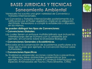 Venezuela ha suscrito una gran variedad de Convenios y
Tratados Internacionales.
Los Convenios y Tratados Internacionales posteriormente a su
ratificación por el Poder Legislativo, implican la obligación
del Estado Venezolano a cumplir lo establecido y dispuesto
en los mismos.
Se pueden distinguir tres tipos de Convenciones:
• Convenciones Globales:
Las cuales tienen un enfoque multidisciplinario que incluye las
interrelaciones del ser humano con su ambiente (por
ejemplo, el Convenio Sobre la Diversidad Biológica).
• Convenciones Generales o Ecosistémicas,
Enfocados en la conservación de ecosistemas particulares a lo
largo del mundo (por ejemplo, la Convención Ramsar sobre
Humedales).
• Convenciones Específicas
Su finalidad es emprender acciones correctivas o preventivas
en diferentes áreas ambientales problemáticas (por
ejemplo, la Convención sobre el Comercio Internacional de
Especies Amenazadas de Fauna y Flora Silvestres, CITES).
 
