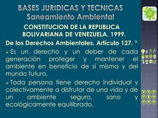 CONSTITUCION DE LA REPUBLICA
BOLIVARIANA DE VENEZUELA. 1999.
De los Derechos Ambientales. Artículo 127. °
 Es un derecho y un deber de cada
generación proteger y mantener el
ambiente en beneficio de sí misma y del
mundo futuro.
 Toda persona tiene derecho individual y
colectivamente a disfrutar de una vida y de
un ambiente seguro, sano y
ecológicamente equilibrado.
 