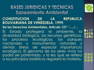 CONSTITUCION DE LA REPUBLICA
BOLIVARIANA DE VENEZUELA. 1999.
De los Derechos Ambientales. Artículo 127. °…./…
El Estado protegerá el ambiente, la
diversidad biológica, los recursos genéticos,
los procesos ecológicos, los parques
nacionales y monumentos naturales y
demás áreas de especial importancia
ecológica. El genoma de los seres vivos no
podrá ser patentado, y la ley que se refiera
a los principios bioéticos regulará la materia.
 
