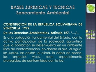 CONSTITUCION DE LA REPUBLICA BOLIVARIANA DE
VENEZUELA. 1999.
De los Derechos Ambientales. Artículo 127. °…/...
Es una obligación fundamental del Estado, con la
activa participación de la sociedad, garantizar
que la población se desenvuelva en un ambiente
libre de contaminación, en donde el aire, el agua,
los suelos, las costas, el clima, la capa de ozono,
las especies vivas, sean especialmente
protegidos, de conformidad con la ley.
 