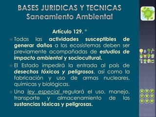 Artículo 129. °
 Todas las actividades susceptibles de
generar daños a los ecosistemas deben ser
previamente acompañadas de estudios de
impacto ambiental y sociocultural.
 El Estado impedirá la entrada al país de
desechos tóxicos y peligrosos, así como la
fabricación y uso de armas nucleares,
químicas y biológicas.
 Una ley especial regulará el uso, manejo,
transporte y almacenamiento de las
sustancias tóxicas y peligrosas.
 
