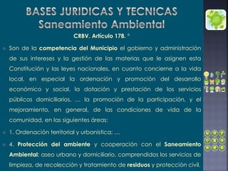 CRBV. Artículo 178. °
 Son de la competencia del Municipio el gobierno y administración
de sus intereses y la gestión de las materias que le asignen esta
Constitución y las leyes nacionales, en cuanto concierne a la vida
local, en especial la ordenación y promoción del desarrollo
económico y social, la dotación y prestación de los servicios
públicos domiciliarios, … la promoción de la participación, y el
mejoramiento, en general, de las condiciones de vida de la
comunidad, en las siguientes áreas:
 1. Ordenación territorial y urbanística; …
 4. Protección del ambiente y cooperación con el Saneamiento
Ambiental; aseo urbano y domiciliario, comprendidos los servicios de
limpieza, de recolección y tratamiento de residuos y protección civil.
 