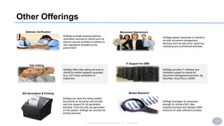 22
SoftAge Information Technology Ltd. : Confidential
Other Offerings
Manpower Deployment
IT Support for DMS
Tele Calling
Address Verification
SoftAge provides physical address
verification services to clients such as
telecom service providers to adhere to
new regulations enacted by the
government.
SoftAge leases manpower to clients to
provide document management
services such as data entry, scanning,
marketing and promotional activities.
SoftAge offers tele-calling services to
clients for market research purposes
(e.g. CATI) and verification of
customers.
SoftAge provides IT software and
hardware support to clients for
document management services. Eg.
ScanNet, Cloud Docu, EDMS.
Market Research
SoftAge can store the billing related
documents on its server and provide
real time support for bill generation
activities. Once the bills are generated
on the system, SoftAge can provide bill
printing services
SoftAge leverages its manpower
strength for primary B2C data
collection/surveys and designs DMS
solutions for data collection process
Bill Generation & Printing
 