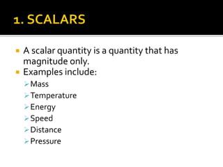  A scalar quantity is a quantity that has
magnitude only.
 Examples include:
Mass
Temperature
Energy
Speed
Distance
Pressure
 