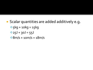  Scalar quantities are added additively e.g.
5kg + 10kg = 15kg
25J + 30J = 55J
8m/s + 10m/s = 18m/s
 