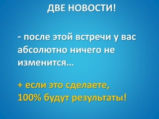 ДВЕ НОВОСТИ!
+ если это сделаете,
100% будут результаты!
- после этой встречи у вас
абсолютно ничего не
изменится…
 