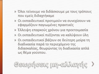 » Όλοι τείνουμε να διδάσκουμε με τους τρόπους
που εμείς διδαχτήκαμε
» Οι εκπαιδευτικοί προτιμούν να συνεχίσουν να
εφαρμόζουν παγιωμένες πρακτικές
» Έλλειψη επαρκούς χρόνου για προετοιμασία
» Οι εκπαιδευτικοί πιέζονται να καλύψουν ύλη
» Οι εκπαιδευτικοί βάζουν σε δεύτερη μοίρα τη
διαδικασία παρά το περιεχόμενο της
διδασκαλίας, θεωρώντας τη διαδικασία απλά
ως θέμα γούστου.
 