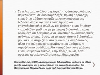» Σε τελευταία ανάλυση, η λογική της διαφοροποίησης
θεμελιώνεται σε δύο παραδοχές: πρώτη παραδοχή
είναι ότι η μάθηση στηρίζεται στην ποιότητα της
διδασκαλίας κι όχι στις επαναλήψεις και
επαναδιδασκαλία σελίδων και δεύτερη είναι ότι όταν
«παραδίδω» μάθημα με μετωπική διδασκαλία είναι
δεδομένο ότι δεν μπορώ να ικανοποιήσω διαφορετικές
ανάγκες, μπορώ όμως, να το κάνω, όταν η διδασκαλία
μου δεν θα στηρίζεται στο τι κάνει ο εκπαιδευτικός
αλλά στο πώς και σε τι εργάζονται οι μαθητές. Η
στροφή από τη διδασκαλία – παράδοση στη μάθηση
είναι θεωρητικά εύκολη. Στην πράξη, όμως, είναι
συνεχής πορεία αναζήτησης και δημιουργίας.
 