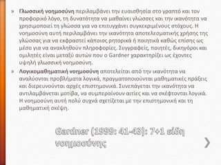 » Γλωσσική νοημοσύνη περιλαμβάνει την ευαισθησία στο γραπτό και τον
προφορικό λόγο, τη δυνατότητα να μαθαίνει γλώσσες και την ικανότητα να
χρησιμοποιεί τη γλώσσα για να επιτυγχάνει συγκεκριμένους στόχους. Η
νοημοσύνη αυτή περιλαμβάνει την ικανότητα αποτελεσματικής χρήσης της
γλώσσας για να εκφραστεί κάποιος ρητορικά ή ποιητικά καθώς επίσης ως
μέσο για να ανακληθούν πληροφορίες. Συγγραφείς, ποιητές, δικηγόροι και
ομιλητές είναι μεταξύ αυτών που ο Gardner χαρακτηρίζει ως έχοντες
υψηλή γλωσσική νοημοσύνη.
» Λογικομαθηματική νοημοσύνη αποτελείται από την ικανότητα να
αναλύονται προβλήματα λογικά, πραγματοποιούνται μαθηματικές πράξεις
και διερευνούνται αρχές επιστημονικά. Συνεπάγεται την ικανότητα να
αντιλαμβάνεται μοτίβα, να συμπεραίνουν αιτίες και να σκέφτονται λογικά.
Η νοημοσύνη αυτή πολύ συχνά σχετίζεται με την επιστημονική και τη
μαθηματική σκέψη.
 