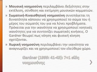 » Μουσική νοημοσύνη περιλαμβάνει δεξιότητες στην
εκτέλεση, σύνθεση και εκτίμηση μουσικών κομματιών.
» Σωματική-Κιναισθητική νοημοσύνη συνεπάγεται τη
δυνατότητα κάποιου να χρησιμοποιεί το σώμα του ή
μέρος του σώματός του για να λύνει προβλήματα.
Πρόκειται για την ικανότητα να χρησιμοποιεί νοητικές
ικανότητες για να συντονίζει σωματικές κινήσεις. Ο
Gardner θεωρεί πως νόηση και φυσική κίνηση
σχετίζονται.
» Χωρική νοημοσύνη περιλαμβάνει την ικανότητα να
αναγνωρίζει και να χρησιμοποιεί τον ελεύθερο χώρο.
 
