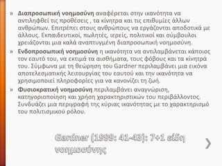 » Διαπροσωπική νοημοσύνη αναφέρεται στην ικανότητα να
αντιληφθεί τις προθέσεις , τα κίνητρα και τις επιθυμίες άλλων
ανθρώπων. Επιτρέπει στους ανθρώπους να εργάζονται αποδοτικά με
άλλους. Εκπαιδευτικοί, πωλητές, ιερείς, πολιτικοί και σύμβουλοι
χρειάζονται μια καλά αναπτυγμένη διαπροσωπική νοημοσύνη.
» Ενδοπροσωπική νοημοσύνη η ικανότητα να αντιλαμβάνεται κάποιος
τον εαυτό του, να εκτιμά τα αισθήματα, τους φόβους και τα κίνητρά
του. Σύμφωνα με τη θεώρηση του Gardner περιλαμβάνει μια εικόνα
αποτελεσματικής λειτουργίας του εαυτού και την ικανότητα να
χρησιμοποιεί πληροφορίες για να κανονίζει τη ζωή.
» Φυσιοκρατική νοημοσύνη περιλαμβάνει αναγνώριση,
κατηγοριοποίηση και χρήση χαρακτηριστικών του περιβάλλοντος.
Συνδυάζει μια περιγραφή της κύριας ικανότητας με το χαρακτηρισμό
του πολιτισμικού ρόλου.
 