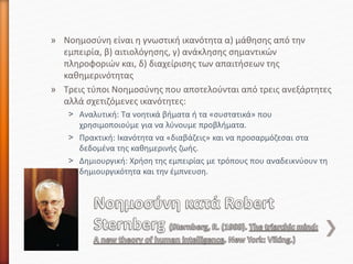 » Νοημοσύνη είναι η γνωστική ικανότητα α) μάθησης από την
εμπειρία, β) αιτιολόγησης, γ) ανάκλησης σημαντικών
πληροφοριών και, δ) διαχείρισης των απαιτήσεων της
καθημερινότητας
» Τρεις τύποι Νοημοσύνης που αποτελούνται από τρεις ανεξάρτητες
αλλά σχετιζόμενες ικανότητες:
˃ Αναλυτική: Τα νοητικά βήματα ή τα «συστατικά» που
χρησιμοποιούμε για να λύνουμε προβλήματα.
˃ Πρακτική: Ικανότητα να «διαβάζεις» και να προσαρμόζεσαι στα
δεδομένα της καθημερινής ζωής.
˃ Δημιουργική: Χρήση της εμπειρίας με τρόπους που αναδεικνύουν τη
δημιουργικότητα και την έμπνευση.
 