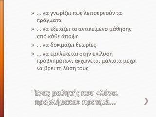 » ... να γνωρίζει πώς λειτουργούν τα
πράγματα
» ... να εξετάζει το αντικείμενο μάθησης
από κάθε άποψη
» ... να δοκιμάζει θεωρίες
» ... να εμπλέκεται στην επίλυση
προβλημάτων, αγχώνεται μάλιστα μέχρι
να βρει τη λύση τους
 