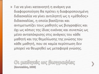 » Για να γίνει κατανοητή η ανάγκη για
διαφοροποίηση θα πρέπει η διαφοροποιημένη
διδασκαλία να γίνει αντιληπτή ως η «μέθοδος»
διδασκαλίας, η οποία βασίζεται και
αντιμετωπίζει τους μαθητές ως βιογραφίες και
όχι ως κόπιες της ίδιας εικόνας και συνεπώς ως
μέσο ανταπόκρισης στις ανάγκες του κάθε
μαθητή και της θεμελίωσης της γνώσης του
κάθε μαθητή, που σε καμία περίπτωση δεν
μπορεί να θεωρηθεί ως μεταφορά γνώσης.
 