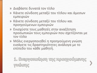 » Διαβάστε δυνατά τον τίτλο
» Κάνετε σύνδεση μεταξύ του τίτλου και άμεσων
εμπειριών
» Κάνετε σύνδεση μεταξύ του τίτλου και
προηγούμενων εμπειριών
» Ενισχύστε τους μαθητές στην αναζήτηση
προσωπικών τους εμπειριών που σχετίζονται με
τον τίτλο
» Μόλις ενεργοποιηθεί η προηγούμενη γνώση
εισάγετε τις δραστηριότητες ανάλογα με το
επίπεδο του κάθε μαθητή.
 