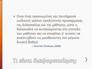 » Είναι ένας οργανωμένος και ταυτόχρονα
ευέλικτος τρόπος προληπτικής προσαρμογής
της διδασκαλίας και της μάθησης, ώστε η
διδασκαλία να ανταποκρίνεται στο επίπεδο
των μαθητών και να επιτρέπει σ’ αυτούς να
αναπτυχθούν ως μανθάνοντες στο μέγιστο
δυνατό βαθμό.
» Carol Ann Tomlinson, (2003)
 