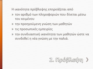 Η ικανότητα πρόβλεψης επηρεάζεται από
» τον αριθμό των πληροφοριών που δίνεται μέσω
του κειμένου
» την προηγούμενη γνώση των μαθητών
» τις προσωπικές εμπειρίες
» την συνδυαστική ικανότητα των μαθητών ώστε να
συνδεθεί η νέα γνώση με την παλιά.
 