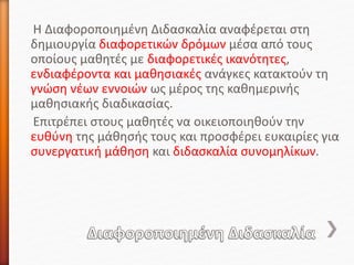 Η Διαφοροποιημένη Διδασκαλία αναφέρεται στη
δημιουργία διαφορετικών δρόμων μέσα από τους
οποίους μαθητές με διαφορετικές ικανότητες,
ενδιαφέροντα και μαθησιακές ανάγκες κατακτούν τη
γνώση νέων εννοιών ως μέρος της καθημερινής
μαθησιακής διαδικασίας.
Επιτρέπει στους μαθητές να οικειοποιηθούν την
ευθύνη της μάθησής τους και προσφέρει ευκαιρίες για
συνεργατική μάθηση και διδασκαλία συνομηλίκων.
 
