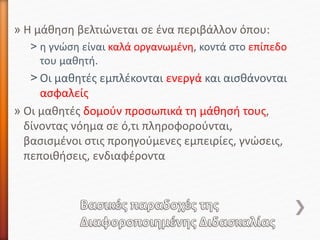 » Η μάθηση βελτιώνεται σε ένα περιβάλλον όπου:
˃ η γνώση είναι καλά οργανωμένη, κοντά στο επίπεδο
του μαθητή.
˃ Οι μαθητές εμπλέκονται ενεργά και αισθάνονται
ασφαλείς
» Οι μαθητές δομούν προσωπικά τη μάθησή τους,
δίνοντας νόημα σε ό,τι πληροφορούνται,
βασισμένοι στις προηγούμενες εμπειρίες, γνώσεις,
πεποιθήσεις, ενδιαφέροντα
 