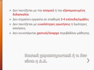 » Δεν ταυτίζεται με την ατομική ή την εξατομικευμένη
διδασκαλία
» Δεν σημαίνει εργασία σε σταθερά 3-4 επίπεδα/ομάδες
» Δεν ταυτίζεται με ευκολότερες ερωτήσεις ή λιγότερες
ασκήσεις
» Δεν συνεπάγεται χαοτικό/άναρχο περιβάλλον μάθησης
 