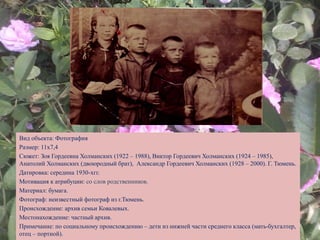 Вид объекта: Фотография
Размер: 11х7,4
Сюжет: Зоя Гордеевна Холманских (1922 – 1988), Виктор Гордеевич Холманских (1924 – 1985),
Анатолий Холманских (двоюродный брат), Александр Гордеевич Холманских (1928 – 2000). Г. Тюмень.
Датировка: середина 1930-хгг.
Мотивация к атрибуции: со слов родственников.
Материал: бумага.
Фотограф: неизвестный фотограф из г.Тюмень.
Происхождение: архив семьи Ковалевых.
Местонахождение: частный архив.
Примечание: по социальному происхождению – дети из нижней части среднего класса (мать-бухгалтер,
отец – портной).
 
