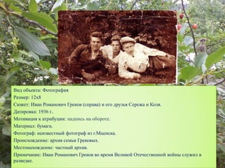 Вид объекта: Фотография
Размер: 12х8
Сюжет: Иван Романович Греков (справа) и его друзья Сережа и Коля.
Датировка: 1936 г..
Мотивация к атрибуции: надпись на обороте.
Материал: бумага.
Фотограф: неизвестный фотограф из г.Мценска.
Происхождение: архив семьи Грековых.
Местонахождение: частный архив.
Примечание: Иван Романович Греков во время Великой Отечественной войны служил в
разведке.
 