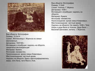 Вид объекта: Фотография
Размер: 11,8х9
Сюжет: Аличка. Г. Мценск
Датировка: 1938 г.
Мотивация к атрибуции: надпись на
обороте.
Материал: бумага
Фотограф: неизвестен.
Происхождение: архив семьи Ковалевых.
Местонахождение: частный архив.
Надпись на обороте: На память 1938 г. Тете
Нюре и дяде Васе от Алички. Дядя Вася -
Василий Шелковин, житель г. Мценска.
Вид объекта: Фотография
Размер: 10,5х14
Сюжет: Жительницы г. Мценска из семьи
Шелковиных.
Датировка: 1937/38 г.
Мотивация к атрибуции: надпись на обороте,
свидетельства владельцев
Материал: бумага.
Фотограф: неизвестен.
Происхождение: архив семьи Ковалевых.
Местонахождение: частный архив.
Надпись на обороте: Здесь сфотографировались
мама, тетя Лена, тетя Феня и Аля.
 
