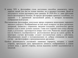 К концу XIX в. фотография стала доступным способом увековечить черты
дорогих людей для лиц не только знатных, но и среднего сословия. Далее её
доступность только расширяла свои границы. В 1920-30-х гг. даже крестьяне
имели фотопортреты близких. В городах фотографии хранили в альбомах, а в
деревнях – в деревянной застеклённой рамке, в которую вставлялись
изображения всей родни.
Постановочная фотография длительное время сохраняла композицию парадного
заказного портрета. Изображённые на ней люди позируют на фоне расписных
декораций, занавесов с широкими, мягкими складками, экзотических цветов
зимнего сада в своих лучших одеждах. Глава или старший член семьи обычно
сидит, а остальные группируются вокруг него стоя. Равенство людей (друзей)
или их близость подчёркиваются расположением фигур на одном уровне. В
некоторых случаях фотографы создают постановочные сцены с действием,
объединяющим людей и подчеркивающим их добрые отношения (в нашем
случае – две фотографии с прикуривающими друзьями).
Особую разновидность составляют памятные портреты, которые, с одной
стороны, преследуют цель преподнести личность изображённого в самом
лучшем виде, с другой стороны, всегда наделены особой задушевностью и
теплотой.
 