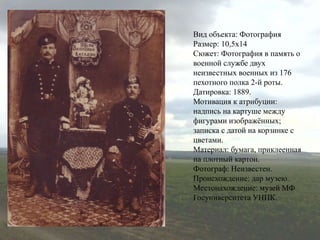 Вид объекта: Фотография
Размер: 10,5х14
Сюжет: Фотография в память о
военной службе двух
неизвестных военных из 176
пехотного полка 2-й роты.
Датировка: 1889.
Мотивация к атрибуции:
надпись на картуше между
фигурами изображённых;
записка с датой на корзинке с
цветами.
Материал: бумага, приклеенная
на плотный картон.
Фотограф: Неизвестен.
Происхождение: дар музею.
Местонахождение: музей МФ
Госуниверситета УНПК.
 