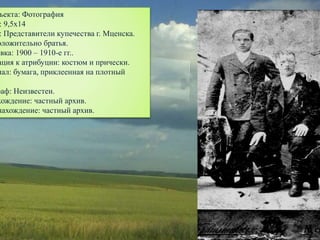 ъекта: Фотография
: 9,5х14
: Представители купечества г. Мценска.
оложительно братья.
овка: 1900 – 1910-е гг..
ация к атрибуции: костюм и прически.
иал: бумага, приклеенная на плотный
.
раф: Неизвестен.
хождение: частный архив.
нахождение: частный архив.
 