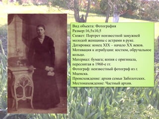 Вид объекта: Фотография
Размер:16,5х10,5
Сюжет: Портрет неизвестной замужней
молодой женщины с астрами в руке.
Датировка: конец XIX – начало XX веков.
Мотивация к атрибуции: костюм, обручальное
кольцо.
Материал: бумага; копия с оригинала,
переснятая в 1960-е гг.
Фотограф: неизвестный фотограф из г.
Мценска.
Происхождение: архив семьи Заболотских.
Местонахождение: Частный архив.
 