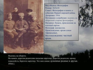 Надпись на обороте.
На память дорогим родителям посылаю карточку. Дорогие родители, прошу,
пожалуйста, берегите карточку. Это мои самые душевные родные и друзья.
1916 г.
Вид объекта: Фотография
Размер: 10,5х14
Сюжет: Фотография в память о
событиях Первой мировой войны.
Датировка: 1916.
Мотивация к атрибуции: надпись на
оборотной стороне фотографии.
Материал: бумага, приклеенная на
плотный картон.
Фотограф: неизвестен.
Происхождение: архив семьи
Афанасьевых.
Местонахождение: частный
архив.
 