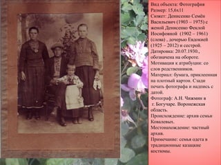Вид объекта: Фотография
Размер: 15,6х11
Сюжет: Денисенко Семён
Васильевич (1903 – 1975) с
женой Денисенко Феклой
Иосифовной (1902 – 1961)
(слева) , дочерью Евдокией
(1925 – 2012) и сестрой.
Датировка: 20.07.1930.,
обозначена на обороте.
Мотивация к атрибуции: со
слов родственников.
Материал: бумага, приклеенная
на плотный картон. Сзади
печать фотографа и надпись с
датой.
Фотограф: А.Н. Чижмин в
г. Богучаре. Воронежская
область.
Происхождение: архив семьи
Ковалевых.
Местонахождение: частный
архив.
Примечание: семья одета в
традиционные казацкие
костюмы.
 
