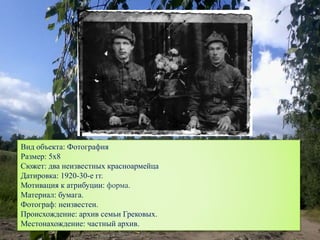 Вид объекта: Фотография
Размер: 5х8
Сюжет: два неизвестных красноармейца
Датировка: 1920-30-е гг.
Мотивация к атрибуции: форма.
Материал: бумага.
Фотограф: неизвестен.
Происхождение: архив семьи Грековых.
Местонахождение: частный архив.
 