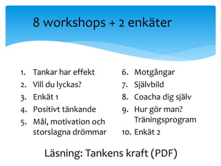 8 workshops + 2 enk?ter
1. Tankar har effekt
2. Vill du lyckas?
3. Enk?t 1
4. Positivt t?nkande
5. M?l, motivation och
storslagna dr?mmar
6. Motg?ngar
7. Sj?lvbild
8. Coacha dig sj?lv
9. Hur g?r man?
Tr?ningsprogram
10. Enk?t 2
L?sning: Tankens kraft (PDF)
 