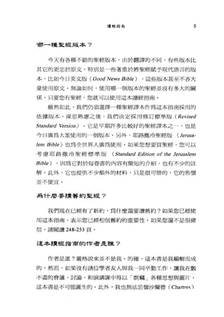 讀經指南 5
哪一種聖經版本?
今天有各種不錯的聖經版本，由於翻譯的不同，有些版本比
其它的更忠於原文。特別是一些著重於將聖經賦予現代語言的版
本，比如今日英文版( Good News BibJe) ， 這些版本甚至不吝大
量使用原文。無論如何，使用哪一個版本的聖經並沒有多大的關
係，只要您有聖經，您就可以使用這本讀經指南。
雖然如此，我們仍須選擇一種聖經譯本作為這本指南採用的
依撮版本，深思熟慮之後，我們決定採用修訂標準版 (Revised
Standard 始'Tsion) 0 它是早期許多比較好的聖經譯本之一，也是
今日廣為大眾使用的一個版本。另外，耶路撒冷聖經版 (Jerusa­
Jem BibJe) 也為全世界人廣為使用。如果您想要買聖經，您可以
考慮耶路撒冷聖經標準版 (Standard Edition of the JerusaJem
BibJe) ， 因為它對於每卷書的內容有簡短的介紹，也有不少的註
解。此外，它也提供不少額外的材料，只是很可惜的，它的售價
並不便宜。
為什麼要讀著約聖經?
我們現在已經有了新約，為什麼還要讀舊約?如果您已經使
用這本指南，表示您已經相信舊約的重要性。如果您還不是很確
信，請閱讀 248-253 頁。
這本書貴經指商的作者是誰?
作者是誰?嚴格說來並不是我。的確，這本書是我編輯而成
的，然而，如果沒有諸位學者友人與我一同辛勤工作，讓我在數
不盡的會議、討論，和演講課中得以「票。竊」各種思想與圖片，
這本書是不可能誕生的。此外，我也無法忘懷沙爾德 (Chartres ì
 