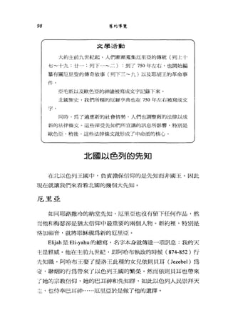 98 舊約導覽
文學活動
大約主前九世紀起，人們漸漸蒐集厄里亞的傳統(列上十
七~十九;廿一;列下一~二)到了 750 年左右，也開始編
集有關厄旦盟的傳奇故事(列下三~九)以及耶胡玉的革命事
件。。
亞毛斯以及歐色亞的神諭被寫成文字記錄下來。
::f t 國聖史，我們所稱的厄羅亨典也在 750 年左右被寫成文
字。
同時，為了適應新的社會情勢，人們也調整舊的法律以成
新的法律條丈。這些深受先知們所宣講的訊息所影響，特別是
歐色亞，稍後，這些法律條文就形成了申命派的核心。
北國以色列的先知
在北以色列王國中，負責擔保信仰的是先知而非國王。因此
現在就讓我們來看看北圓的幾個大先知。
厄里亞
如同耶路撒冷的納堂先知，厄里亞也沒有留下任何作品，然
而他和梅瑟卻是猶太信仰中最重要的兩個人物。新約裡'特別是
略加福音，就將耶穌視為新的厄里亞。
Elijah 是 Eli-yahu 的縮寫，名字本身就傳達一項訊息:我的天
主是雅威。他在主前九世紀，即阿哈布執政的時候 (874-852 )行
先知職。阿哈布王娶了提洛王此種的女兒依則貝耳 (Jezebel) 為
妾，聯姻的行為帶來了以色列王國的繁榮。然而依則貝耳也帶來
了她的宗教信仰，她的巴耳神和先知群，如此以色列人民崇拜天
主-也侍奉巴耳神~ .....厄里亞於是做了他的選擇。
 