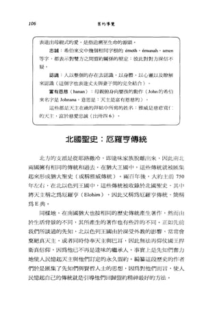 106 舊約導覽
表達出母親式的愛，是指追溯至生命的源頭。
忠、輯:希伯來文中幾個相同字根的 émeth' émun曲， an1en
等字，都表示對雙方之間盟約關係的堅定:很此對對方深信不
疑。
認識﹒人以整個的存在去認識，以身體、以心靈以及瞭解
來認識(這個字也表達丈夫與妻子間的完全結合)
富有恩怒( hanan) 母親俯身向嬰鼓的動作 (John 的希伯
來名字是 Johnana' 意思是﹒天主是富有恩慈的)
這些都是天主在她的拜帖中所寫的姓名:雅威是慈悲寬{:
的天主，富於慈愛忠誠(出卅四 6)
北國聖史:厄羅亨傳統
北方的支派是從耶路撒冷， WJ達味家族脫離出來，因此南北
兩國擁有相同的傳統和過去。在猶大王國中，這些傳統就被區集
起來形成猶大聖史(或稱雅威傳統)。兩百年後，大約主前 750
年左右，在北以色列王國中，這些傳統被收錄於北國聖史，其Ij-'
將天主稱之為厄羅亨 CElohim) ，因此文稱為厄羅亨傳統，簡稱
為 E 典。
同樣地，在南國猶大也按相同的歷史傳統產生著作，然而山
於生活背景的不同，其所產生的著作也有些詐的不同。正如先前
我們所談過的先知，北以色列王國由於深受外教的影響，常常會
棄絕真天主，或者同時侍奉天主與巳耳，因此無法再仰仗國王捍
衛真信仰，因為他已不再是達味的繼承人。事實上是先知們奮力
地使人民憶起天主與他們訂定的永久盟約。編黨這段歷史的作者
們於是匯集了先知們與賢哲人士的思想，因為對他們而言，使人
民憶起自己的傳統就是引導他們回歸盟約精神最好的方法。
 