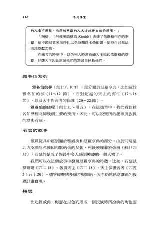 112 舊約導覽
的人毫不遲疑，而那被奉獻的人大方地伸出他的頸項。」
「桐柴 J (阿辣美語稱為Akedah) 表達了依撒格內在的奉
獻:他不願易意多加掙扎以免身體為木柴損傷，使得自己無法
成為祭獻之物。
在痛苦的時刻中，以色列人時常祈禱天主憶起依撒格的祭
獻，好讓天主因此原諒他們的罪過並拯救他們。
雅莘莘T白手在到
雅各伯的夢(創廿八 10[0 :部分屬於厄羅亨典，比如關於
雅各伯的夢( 11 ~ 12 節)、 l而對超越的天主的害怕( 17~ 18
節)、以及天主對弱者的保護 (20~22 節)
雅各伯的旅程(創廿九~卅五) :在這幾章中，我們看到雅
各伯歷經北國幾個主要的聖戶斤，因此，可以說聖所的起源與族長
的歷史有關。
若是旱的故事
很難從其中區別屬於雅威典和厄羅亨典的部分。由於同時是
北方支派厄弗辣因和默納舍的父親，死後被埋葬於舍根(蘇廿四
32) ，若瑟於是成了族長中令人感到興趣的一個人物了。
我們可以在這個故事中發現厄羅亨典的特徵'比如，若瑟試
探哥哥(四二 18 )、敬畏天主(四三 18 )、天主保護弱者(四五
5; 五十 20 )。儘管經歷諸多痛苦與罪過，天主仍然執意讓祂的救
恩計畫實現。
梅農
比起雅威典，梅瑟在以色列形成一個民族時所扮演的角色要
 