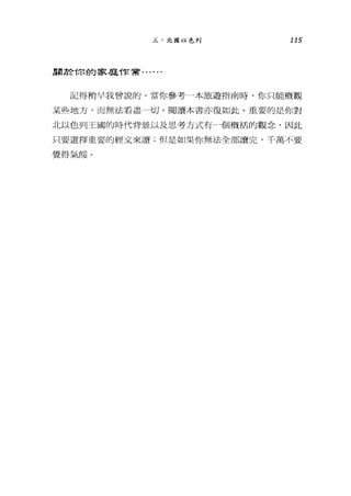 三、北圖以色列 115
周於你的家庭作常﹒..
記得稍早我曾說的，當你參考---本旅遊指南時，你只能概觀
某些地方，而無法看盡一切。閱讀本書亦復如此。重要的是你對
北以色列王國的時代背最以及思考方式有一個概括的觀念，因此
只要選擇重要的經文來讀;但是如果你無法全部讀完，千萬不要
覺得氣餒。
 