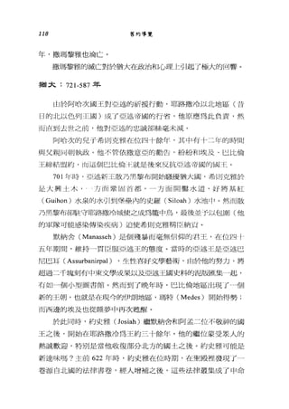 118 舊約導覽
年，撒瑪黎雅也淪亡。
撒瑪黎雅的滅亡對於猶大在政治和心理上引起了極大的回響。
事菌大: 721-587 年
山於阿哈次國王對亞述的祈援行動，耶路撒冷以北地區(昔
日的北以色列王國)成了亞述帝國的行者，他原應為此負責，然
而i直到去世之前，他對亞述的忠誠卻絲毫未滅。
阿哈次的見于希則克雅在位四十餘年，其中有卡二年的時間
與父親|司朝執政。他不管依撒意亞的勸告，紛紛加]埃及、巳比倫
王締結盟約，而這個巳比倫正就是後來反抗亞述帝國的關:千三。
701 年時， I亞述新王散乃黑黎布開始騷擾猶大國，希tl日克雅於
是大興土木，一方而鞏固首都，一方面開鑿水道，好將基紅
(Guihon) 水泉的水引到堡壘內的史羅 (Siloah) 水池巾。然而散
乃黑黎布卻駐守耶路撒冷城使之成為籠中鳥，最後並予以包圍(他
的軍隊可能感染傳染疾病)迫使希則克雅稱臣納頁。
默納舍( Manasseh) 是個殘暴而毫無信仰的君王，在位四「
五年期間，維持一貫臣服5~述王的態度。當時的亞述王是亞述巴
尼巴耳( Assurbanirpal ) ，生性喜好文學藝術，由於他的努力，將
超過二千塊刻有中東文學成果以及亞述王國史料的泥版匯集一起，
有如一個小型圖書館。然而到了晚年時，巴比倫地區出現了個
新的王朝，也就是在現今的伊朗地區，瑪特 (Medes) 開始得勢;
而西邊的埃及也從睡夢中再次甦醒。
於此同時，約史雅 (Josiah) 繼默納舍和阿孟二位不敬神的國
王之後，開始在耶路撒冷為王約三十餘年。他的繼位蒙受眾人的
熱誠歡迎，特別是當他收復部分北方的國土之後。約史雅可能是
新達味嗎?主前 622 年時，約史雅在位時期，在聖殿裡發現了一
卷源自北國的法律書卷，經人增補之後，這些法律叢集成了申命
 