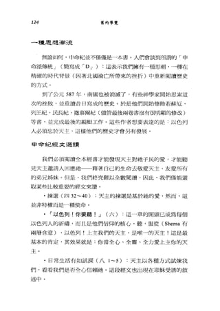 124 舊約導覽
一種思想潮流
無論如何，申命紀並不僅僅是一本書。人們會談到所謂的「申
命派傳統 J (簡寫成 'D J ) :這表示我們擁有一種思潮，一種在
精確的時代背景(因著北國淪亡所帶來的挫折)中重新閱讀歷史
的方式。
到了公元 587 年，南國也被消滅了，有些神學家開始思索這
次的挫敗，並重讀昔日寫成的歷史。於是他們開始修飾若蘇厄、
列王紀、 l:長紀、撒慕爾紀(儘管最後兩卷書沒有很明顯的修改)
等書，並完成最後的編輯工作。這些作者想要表達的是:以色列
人必須忠於天主，這樣他們的歷史才會另有發展。
申命紀經文選言賣
我們必須閱讀全本經書才能發現天主對柚子民的愛，才能聽
見天主邀請人回應祂 藉著自己的生命去敬愛天主、友愛所有
的弟兄姊妹。但是，我們終究難以全數閱讀，因此，我們僅能選
取某些比較重要的經文來讀。
﹒揀選(四 32~40) :天主的揀選是基於祂的愛，然而，這
並非特權而是一種使命。
「以色列!你要聽! J (六) :這一章的關頭已成為每個
以色列人的祈禱，而且是他們信仰的核心。聽，服從 (Shema 有
兩層含意) ，以色列!上主我們的天主，是唯一的天主!這是最
基本的肯定，其效果就是:你當全心、全靈、全力愛上主你的天
主。
﹒日常生活有如試探(八 1~5) :天主以各種方式試煉我
們，看看我們是否全心信賴祂。這段經文也出現在耶穌受誘的敘
述中。
 