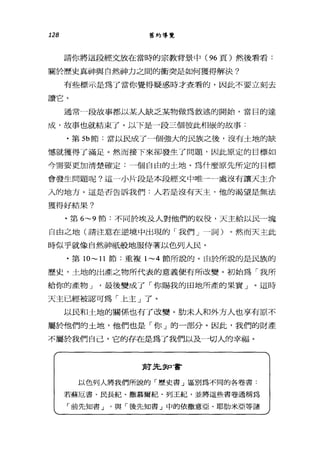 128 舊約導覽
請你將這段經文放在當時的宗教背景中 (96 頁)然後看看:
關於歷史真神與自然神力之間的衝突是如何獲得解決?
有些標示是為了當你覺得疑惑時才查看的，因此不要立刻去
讀它。
通常一段故事都以某人缺乏某物做為敘述的開始，當目的達
成，故事也就結束了。以下是一段三個彼此相鼠的故事:
﹒第 5b 節:當以民成了一個強大的民族之後，沒有土地的缺
憾就獲得了滿足。然而接下來卻發生了問題，因此原定的目標如
今需要更加清楚確定:一個自由的土地。為什麼原先所定的目標
會發生問題呢?這一小片段是本段經文中唯一一處沒有讓天主介
入的地方。這是否告訴我們:人若是沒有天主，他的渴望是無法
獲得好結果?
﹒第 6~9 節:不同於埃及人對他們的奴役，天主給以民 4塊
自由之地(請注意在逆境中出現的「我們」一詞)。然而天主此
時似乎就像自然神祇般地服侍著以色列人民。
﹒第1O~1l節:重複 1~4 節所說的。由於所說的是民族的
歷史，土地的出產之物所代表的意義便有所改變。初始為「我所
給你的產物 J '最後變成了「你賜我的田地所產的果實」。這時
天主已經被認可為「上主」了。
以民和土地的關係也有了改變。肋末人和外方人也享有原不
屬於他們的土地，他們也是「你」的一部分。因此，我們的財產
不屬於我們自己，它的存在是為了我們以及一切人的幸福。
前先知書
以色列人將我們所說的「歷史書」區別為不同的各卷書﹒
若蘇厄書、民長紀、撒慕爾紀、列玉車己，並將這些書卷通稱為
「前先知書 J 與「後先知書」中的依撒意亞、耶肋米亞等諸
 
