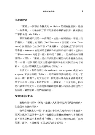 旅行前的準備 9
;g言司言昆同月
「聖經」一詞源自希臘文的 ta biblia '是個複數名詞，意指
「一些書籍 J '之後在拉丁語言的系統中繼續被使用，後來變成
了單數名詞: the Bible 。
然而聖經絕不只是一本書而已，它是一座圖書館。事實上我
們發現 I 聖經」有舊約 (Old Testament) 與新約 (New Testa-
ment) 兩個部分(各以 OT 與 NT 來簡稱) ，分別囊括了許多不同
的書卷。 testament 在這裡的意義與今日所指的並不相同，它與拉
丁字 testamentum 的意思一樣，指的是「盟約 J '是由希伯來字翻
譯而來。所以 I 聖經」是由許多說明有關盟約的書卷集合而成
的 4 本書，這個盟約是天主透過梅瑟與以色列民族訂立的(舊
約) ，也是由耶穌使之完成實現的(新約)
在英文中，有時也常以 the scripture 、 the scriptures 或是 holy
scripture 來表示聖經 (Bible) ，這有兩層重要的意義。首先，它
表示一種「被寫下」的天主之言，因此意味著仍有未被書寫成交
的天主之言。其次，對我們而言，一般說來， I 天主的話」指的
是已被寫下的文字，而不是聖經編輯前所發生的事件或所說的任
何話語。關於這點，我們稍後再談。
聖經中的書卷
聖經的第一部分，舊約，是猶太人和基督徒共同承認的經典，
但是仍有些微的差異。
改革宗與猶太人一樣，只承認由希伯來文寫成的四十本經書，
而天主教除了這四十本之外，也接受由希臘文所寫的六本舊約經
書。改革宗稱這六本經書為「偽經~J '而天主教則視之為「正典
的第二部分 J (請參閱 12 頁方框內文字說明)
 