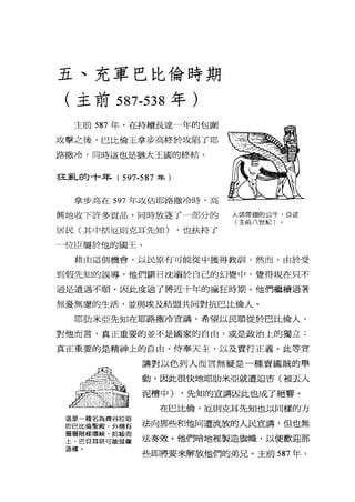 五、充軍巴比倫時期
(主前 587-538 年)
主前 587 年，在持續長達一年的包圍
攻擊之後，巴比倫王拿步高終於攻陷了耶
路撒冷，同時這也是猶大王國的終結。
書王亂的十年( 597-587 年)
拿步高在 597 年攻佔耶路撒冷時，高
興地收下許多貢品，同時放逐了一部分的
居民(其中括厄則克耳先知) ，也扶持了
一位臣屬於他的閻王。
人頭帶翅的公牛，亞述
(主前八世紀〕
藉由這個機會，以民原有可能從中獲得教訓，然而，由於受
到假先知的誤導，他們鎮日沈溺於自己的幻覺中，覺得現在只不
過是遭遇不順，因此度過了將近十年的瘋狂時期。他們繼續過著
無憂無慮的生活，並與埃及結盟共同對抗巴比倫人。
耶肋米亞先知在耶路撒冷宣講，希望以民順從於巴比倫人，
對他而言，真正重要的並不是國家的自由，或是政治上的獨立;
真正重要的是精神上的自由、侍奉天主，以及實行正義。此等宣
這是一種名為齊谷拉塔
的巴比倫聖殿，外側有
層層階偏環繞，拾級而
上，巴貝耳塔可能就像
這樣。
講對以色列人而言無疑是一種賣國賊的舉
動，因此很快地耶肋米亞就遭迫害(被去入
泥槽中) ，先知的宣講因此也成了絕響。
在巴比倫，厄則克耳先知也以同樣的方
法向那些和他同遭流放的人民宣講，但也無
法奏效。他們暗地裡製造旗幟，以便歡迎那
些即將要來解放他們的弟兄。主前 587 年，
 